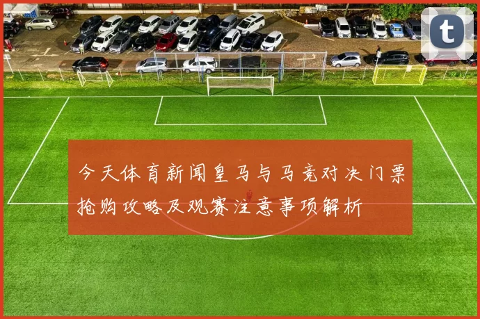 今天体育新闻皇马与马竞对决门票抢购攻略及观赛注意事项解析