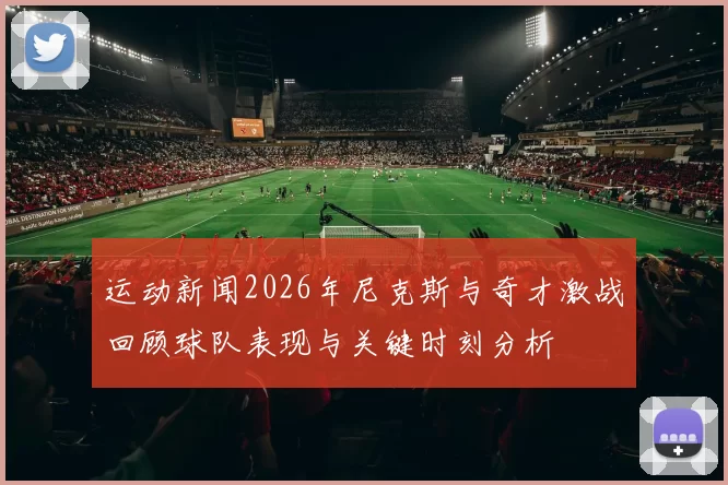 运动新闻2026年尼克斯与奇才激战回顾球队表现与关键时刻分析