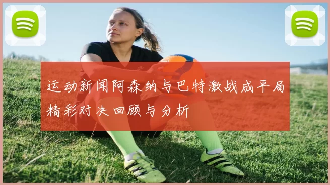 运动新闻阿森纳与巴特激战成平局精彩对决回顾与分析