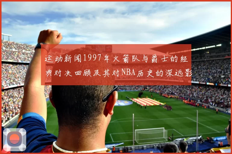 运动新闻1997年火箭队与爵士的经典对决回顾及其对NBA历史的深远影响分析