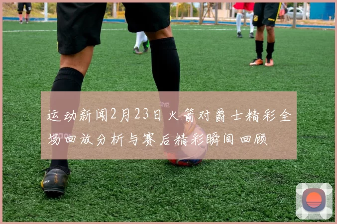 运动新闻2月23日火箭对爵士精彩全场回放分析与赛后精彩瞬间回顾