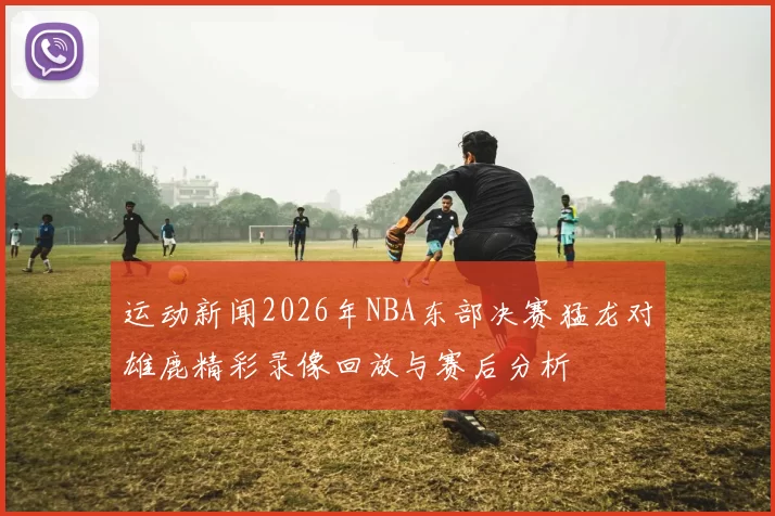 运动新闻2026年NBA东部决赛猛龙对雄鹿精彩录像回放与赛后分析
