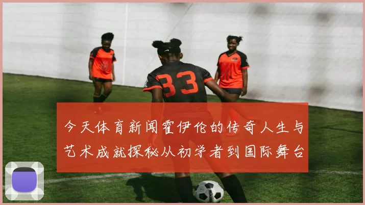 今天体育新闻霍伊伦的传奇人生与艺术成就探秘从初学者到国际舞台的璀璨之星