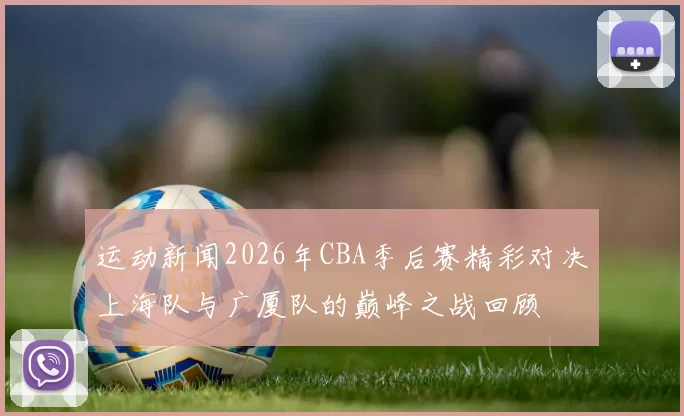 运动新闻2026年CBA季后赛精彩对决上海队与广厦队的巅峰之战回顾